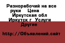 Разнорабочий на все руки. › Цена ­ 300 - Иркутская обл., Иркутск г. Услуги » Другие   